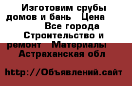  Изготовим срубы домов и бань › Цена ­ 1 000 - Все города Строительство и ремонт » Материалы   . Астраханская обл.